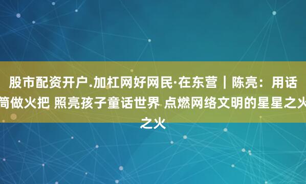 股市配资开户.加杠网好网民·在东营｜陈亮：用话筒做火把 照亮孩子童话世界 点燃网络文明的星星之火