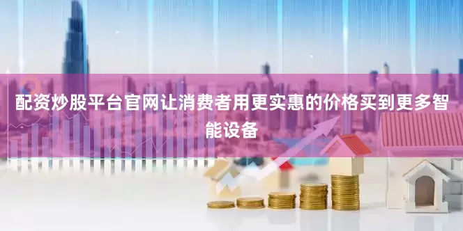 配资炒股平台官网让消费者用更实惠的价格买到更多智能设备
