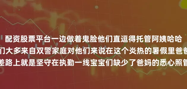 配资股票平台一边做着鬼脸他们直逗得托管阿姨哈哈大笑展开剩余80%宝宝们大多来自双警家庭对他们来说在这个炎热的暑假里爸爸和妈妈不是奔波在出差路上就是坚守在执勤一线宝宝们缺少了爸妈的悉心照管于是南部县公安局想法办起了托管班以此解除警爸警妈的后顾之忧从7月31日开班至今25个警宝宝在托管班里开心玩乐他们还在老师关心下完成每天的学习任务直到8月20日宝宝们将结束托管回到爸妈的怀抱用他们自己的话说到那时爸爸