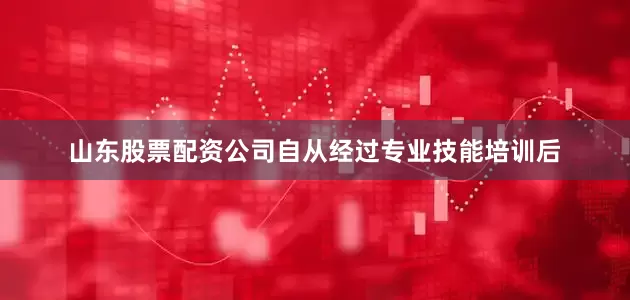 山东股票配资公司自从经过专业技能培训后