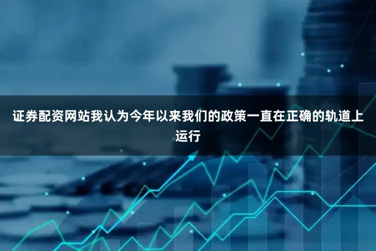 证券配资网站我认为今年以来我们的政策一直在正确的轨道上运行