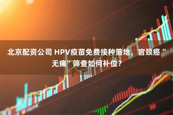 北京配资公司 HPV疫苗免费接种落地，宫颈癌“无痛”筛查如何补位？