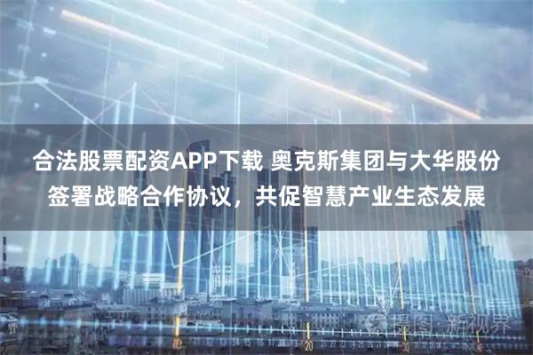 合法股票配资APP下载 奥克斯集团与大华股份签署战略合作协议，共促智慧产业生态发展