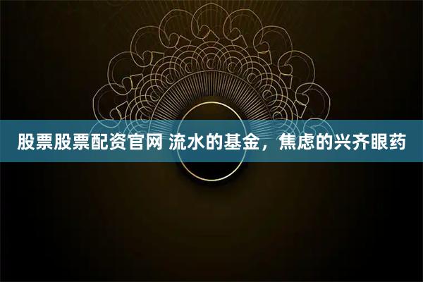 股票股票配资官网 流水的基金，焦虑的兴齐眼药