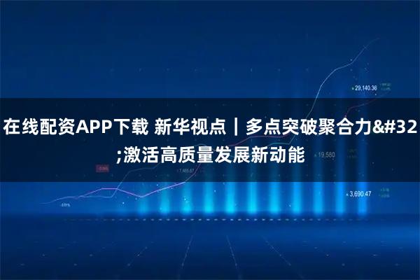 在线配资APP下载 新华视点｜多点突破聚合力 激活高质量发展新动能