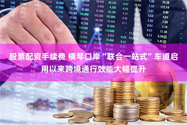 股票配资手续费 横琴口岸“联合一站式”车道启用以来跨境通行效能大幅提升