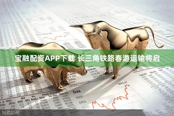 宝融配资APP下载 长三角铁路春游运输将启