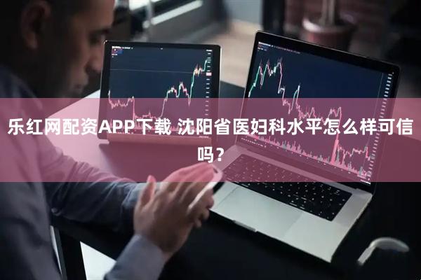 乐红网配资APP下载 沈阳省医妇科水平怎么样可信吗？