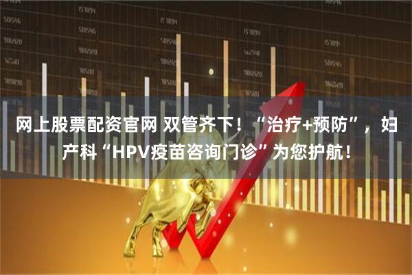 网上股票配资官网 双管齐下!“治疗+预防”,妇产科“HPV疫苗咨询门诊”为您护航!