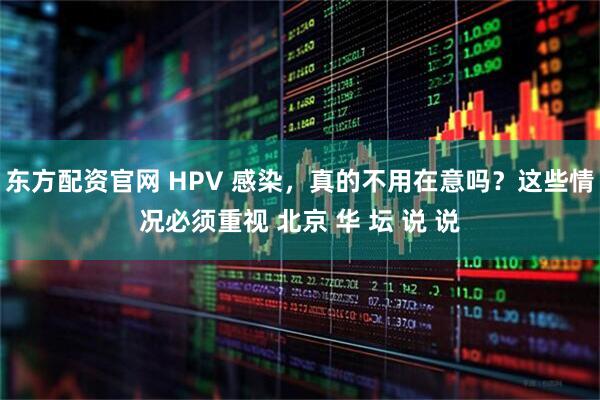 东方配资官网 HPV 感染,真的不用在意吗?这些情况必须重视 北京 华 坛 说 说