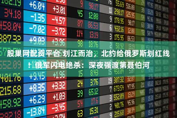 股巢网配资平台 划江而治,北约给俄罗斯划红线!俄军闪电绝杀:深夜强渡第聂伯河