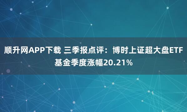 顺升网APP下载 三季报点评:博时上证超大盘ETF基金季度涨幅20.21%