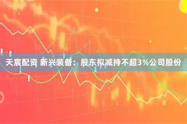 天宸配资 新兴装备：股东拟减持不超3%公司股份