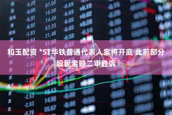 和玉配资 *ST华铁普通代表人案将开庭 此前部分股民索赔二审胜诉