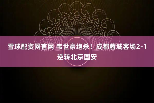 雪球配资网官网 韦世豪绝杀！成都蓉城客场2-1逆转北京国安