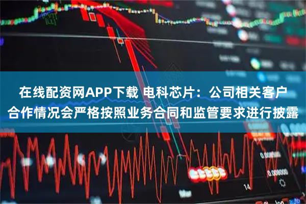在线配资网APP下载 电科芯片：公司相关客户合作情况会严格按照业务合同和监管要求进行披露