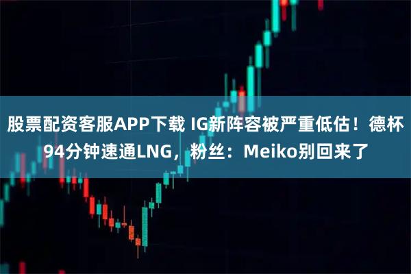 股票配资客服APP下载 IG新阵容被严重低估！德杯94分钟速通LNG，粉丝：Meiko别回来了