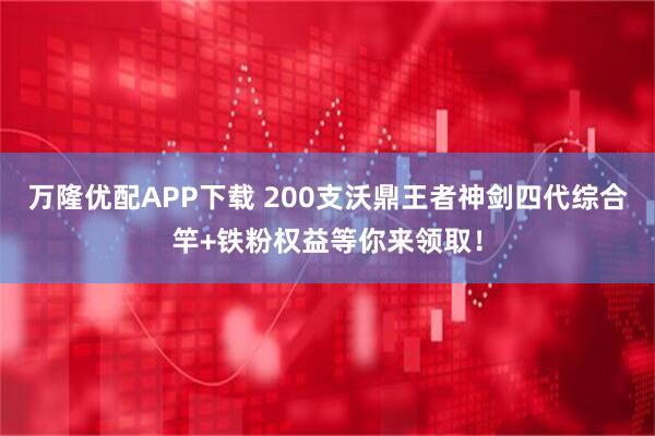 万隆优配APP下载 200支沃鼎王者神剑四代综合竿+铁粉权益等你来领取！