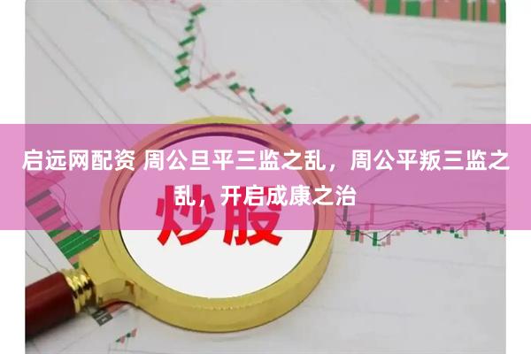 启远网配资 周公旦平三监之乱，周公平叛三监之乱，开启成康之治