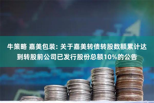 牛策略 嘉美包装: 关于嘉美转债转股数额累计达到转股前公司已发行股份总额10%的公告