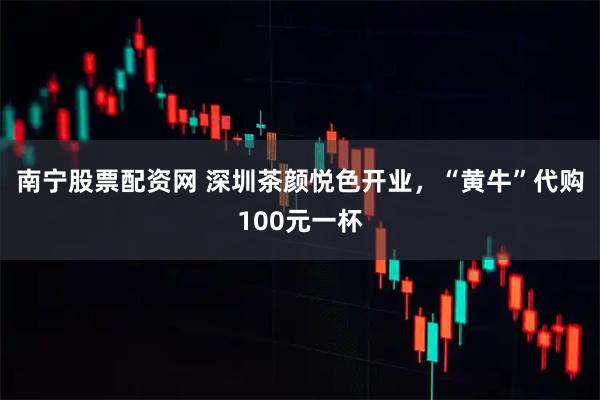 南宁股票配资网 深圳茶颜悦色开业,“黄牛”代购100元一杯