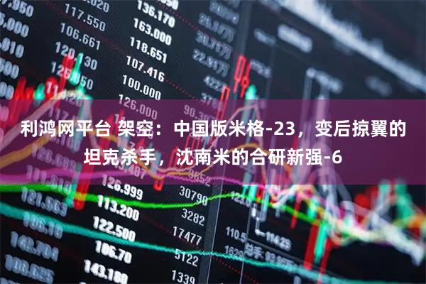 利鸿网平台 架空：中国版米格-23，变后掠翼的坦克杀手，沈南米的合研新强-6