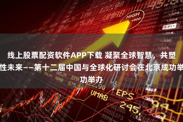 线上股票配资软件APP下载 凝聚全球智慧，共塑韧性未来——第十二届中国与全球化研讨会在北京成功举办
