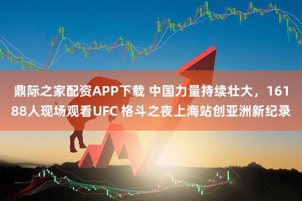 鼎际之家配资APP下载 中国力量持续壮大，16188人现场观看UFC 格斗之夜上海站创亚洲新纪录