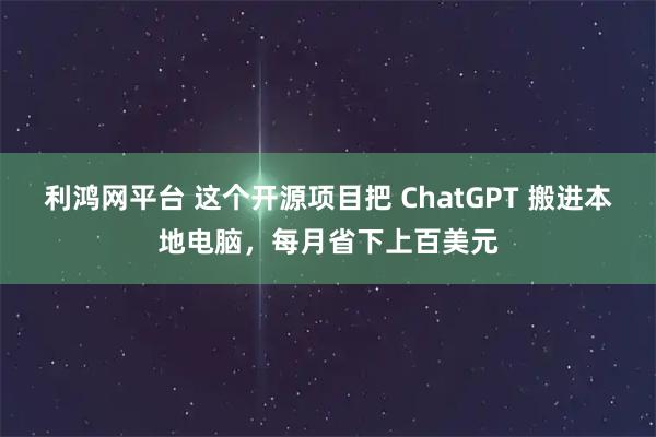 利鸿网平台 这个开源项目把 ChatGPT 搬进本地电脑，每月省下上百美元